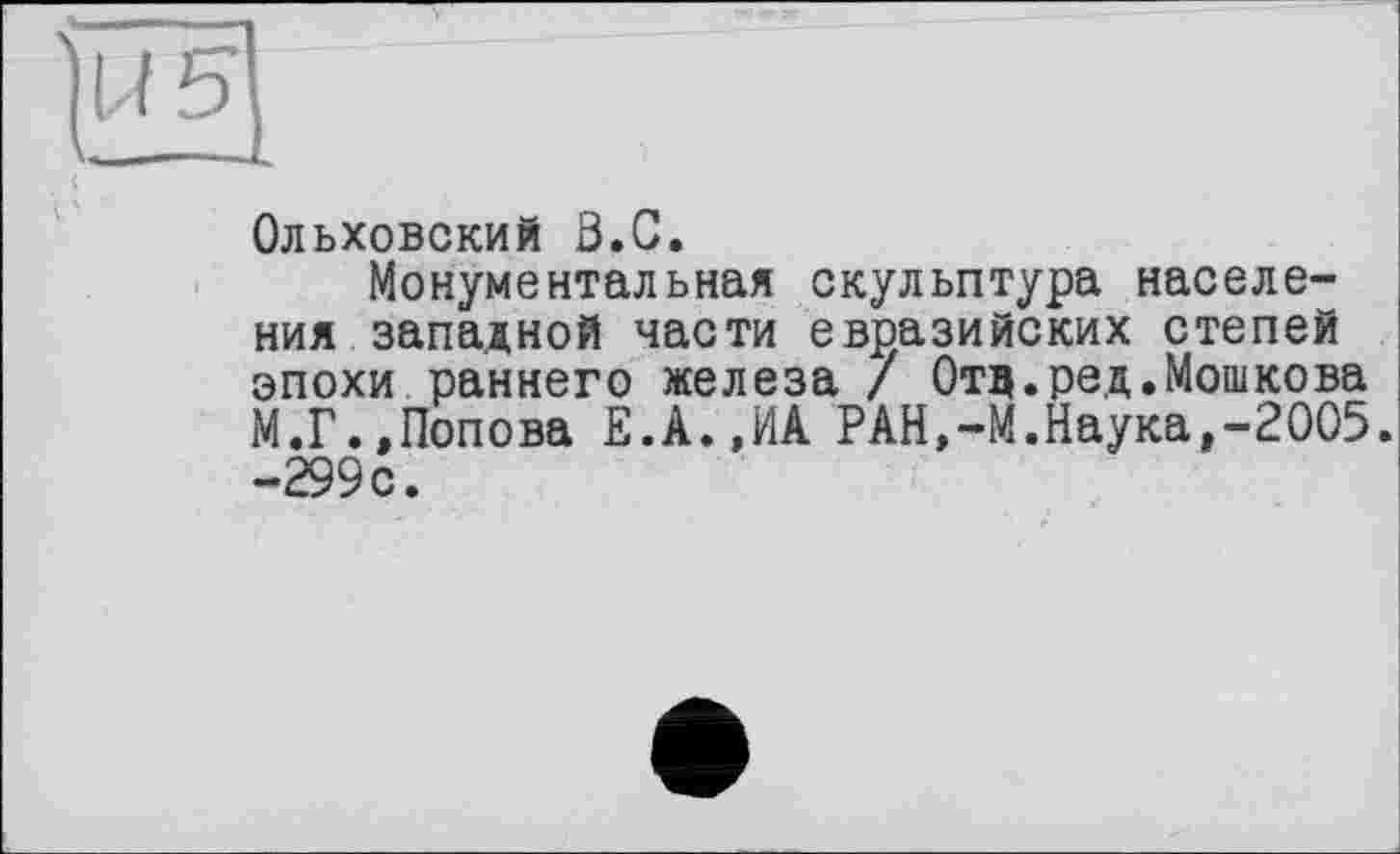 ﻿Ольховский З.С.
Монументальная скульптура населения западной части евразийских степей эпохи раннего железа / Отд.ред.Мошкова М.Г.»Попова Е.А.,ИА РАН,-М.Наука»-2005. -299 с.